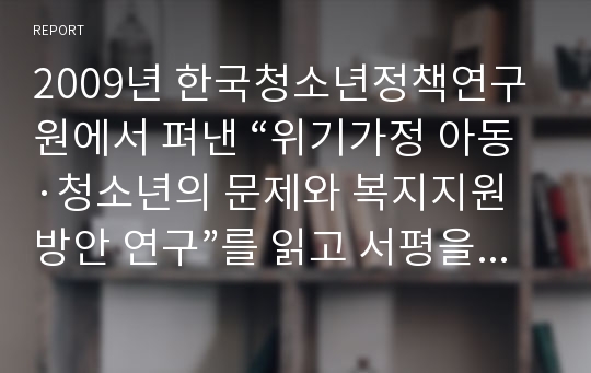 2009년 한국청소년정책연구원에서 펴낸 “위기가정 아동·청소년의 문제와 복지지원방안 연구”를 읽고 서평을 써서 제출하시오.