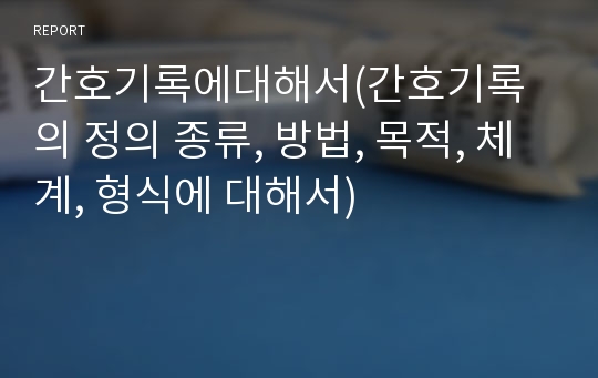 간호기록에대해서(간호기록의 정의 종류, 방법, 목적, 체계, 형식에 대해서)