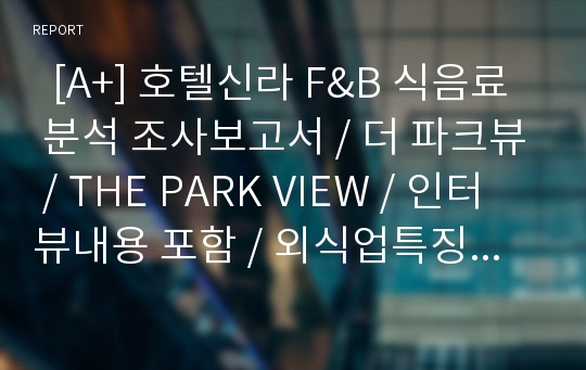   [A+] 호텔신라 F&amp;B 식음료 분석 조사보고서 / 더 파크뷰 / THE PARK VIEW / 인터뷰내용 포함 / 외식업특징 / 경영전략 / 마케팅 / 개선방안 / 문제점 / 미래 / 향후전망