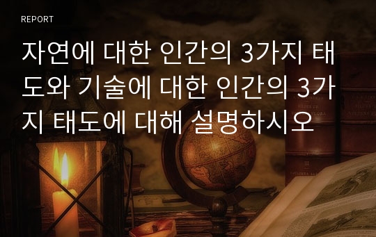 자연에 대한 인간의 3가지 태도와 기술에 대한 인간의 3가지 태도에 대해 설명하시오