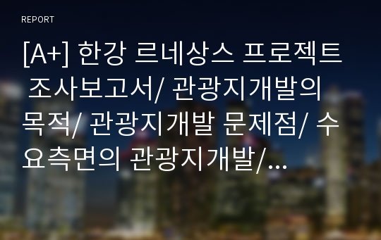 [A+] 한강 르네상스 프로젝트 조사보고서/ 관광지개발의 목적/ 관광지개발 문제점/ 수요측면의 관광지개발/ 외국(유럽,미국)의 관광지개발사례/ 한국의 관광지개발사례/ SWOT분석/ 자원개발의 접근/ 결론