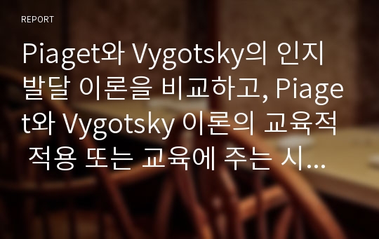 Piaget와 Vygotsky의 인지발달 이론을 비교하고, Piaget와 Vygotsky 이론의 교육적 적용 또는 교육에 주는 시사점