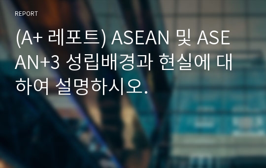 (A+ 레포트) ASEAN 및 ASEAN+3 성립배경과 현실에 대하여 설명하시오.