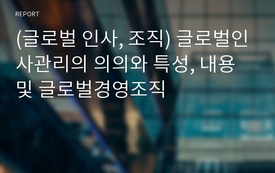 (글로벌 인사, 조직) 글로벌인사관리의 의의와 특성, 내용 및 글로벌경영조직