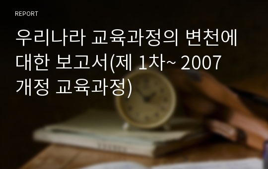 우리나라 교육과정의 변천에 대한 보고서(제 1차~ 2007 개정 교육과정)