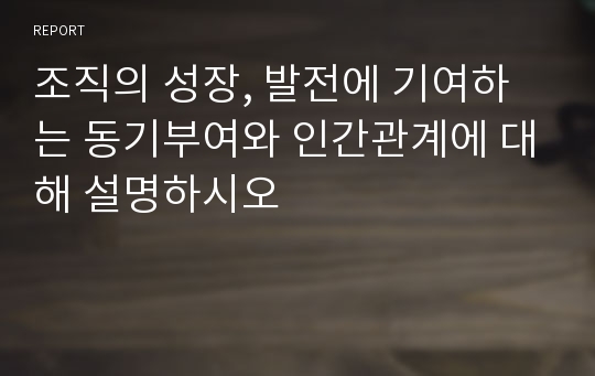 조직의 성장, 발전에 기여하는 동기부여와 인간관계에 대해 설명하시오