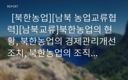   [북한농업][남북 농업교류협력][남북교류]북한농업의 현황, 북한농업의 경제관리개선조치, 북한농업의 조직혁신방안, 남북 농업교류협력의 현황, 남북 농업교류협력의 북한경제특구, 남북 농업교류협력의 정책 방향