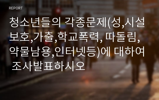 청소년들의 각종문제(성,시설보호,가출,학교폭력, 따돌림,약물남용,인터넷등)에 대하여 조사발표하시오