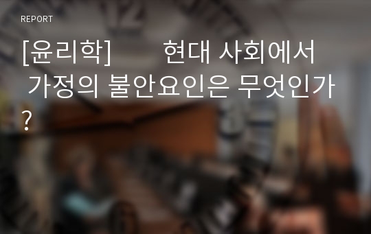 [윤리학]        현대 사회에서 가정의 불안요인은 무엇인가?