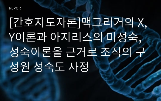 [간호지도자론]맥그리거의 X,Y이론과 아지리스의 미성숙,성숙이론을 근거로 조직의 구성원 성숙도 사정