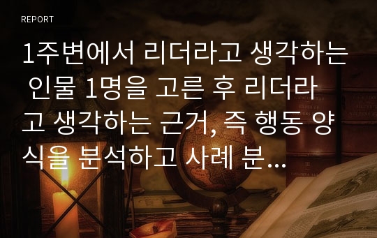 1주변에서 리더라고 생각하는 인물 1명을 고른 후 리더라고 생각하는 근거, 즉 행동 양식을 분석하고 사례 분석 대상 리더의 리더십 특성과 유형을 정의하고 설명하시오