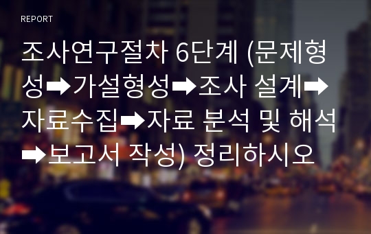 조사연구절차 6단계 (문제형성➡가설형성➡조사 설계➡자료수집➡자료 분석 및 해석➡보고서 작성) 정리하시오