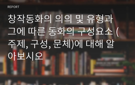 창작동화의 의의 및 유형과 그에 따른 동화의 구성요소 (주제, 구성, 문체)에 대해 알아보시오