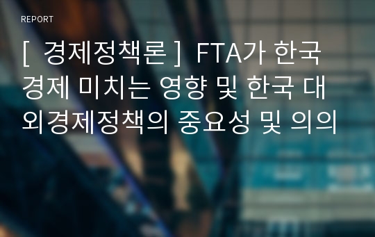 [  경제정책론 ]  FTA가 한국경제 미치는 영향 및 한국 대외경제정책의 중요성 및 의의
