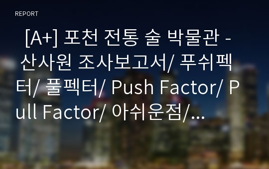   [A+] 포천 전통 술 박물관 - 산사원 조사보고서/ 푸쉬펙터/ 풀펙터/ Push Factor/ Pull Factor/ 아쉬운점/ 문제점/ 개선방안/ 관광지개발사례/ 경기도관광지/ 산정호수/ 이동갈비/ 배상면주가