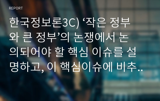 한국정보론3C) ‘작은 정부와 큰 정부’의 논쟁에서 논의되어야 할 핵심 이슈를 설명하고, 이 핵심이슈에 비추어 한국의 정부를 평가