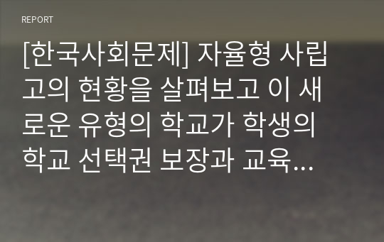 [한국사회문제] 자율형 사립고의 현황을 살펴보고 이 새로운 유형의 학교가 학생의 학교 선택권 보장과 교육의 질제고라는 목표를 얼마나 충족하고 있는지에 대해 논해 보시오