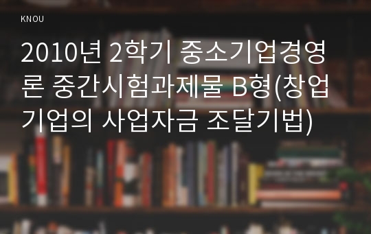 2010년 2학기 중소기업경영론 중간시험과제물 B형(창업기업의 사업자금 조달기법)