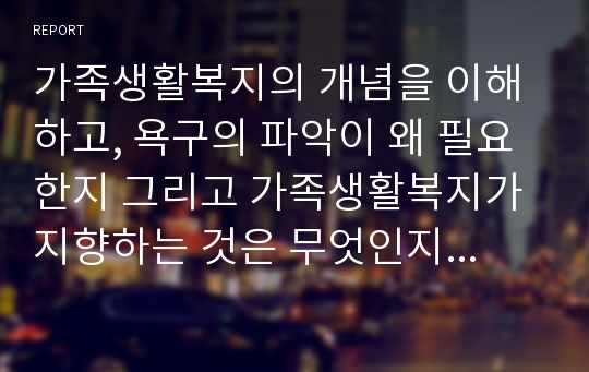 가족생활복지의 개념을 이해하고, 욕구의 파악이 왜 필요한지 그리고 가족생활복지가 지향하는 것은 무엇인지 구체적으로 자신의 의견과 함께 설명하시오.