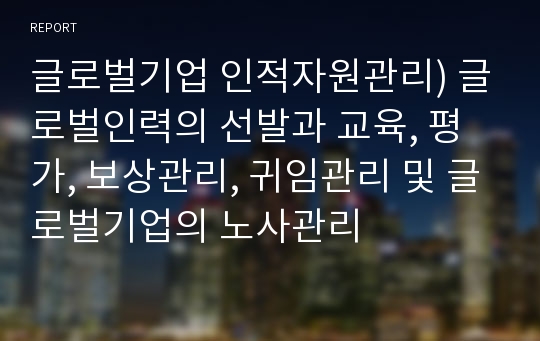 글로벌기업 인적자원관리) 글로벌인력의 선발과 교육, 평가, 보상관리, 귀임관리 및 글로벌기업의 노사관리