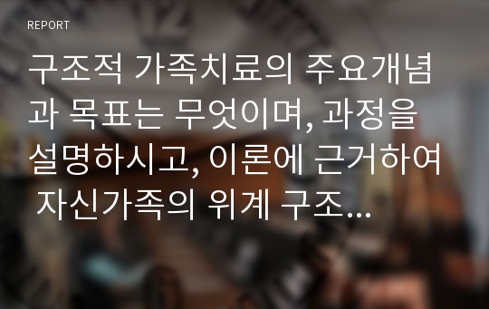 구조적 가족치료의 주요개념과 목표는 무엇이며, 과정을 설명하시고, 이론에 근거하여 자신가족의 위계 구조적관계 및 가족경계선은 어떠한지 분석해보시고 변화되어야 할 부분은 무엇인지 점검해보고 쓰세요