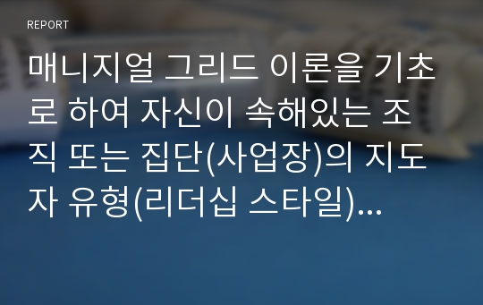 매니지얼 그리드 이론을 기초로 하여 자신이 속해있는 조직 또는 집단(사업장)의 지도자 유형(리더십 스타일)을 사정하고 이 지도자의 리더십 스타일이 조직에 미치는 영향에 대해 논하시오.*