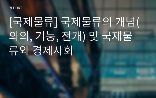 [국제물류] 국제물류의 개념(의의, 기능, 전개) 및 국제물류와 경제사회