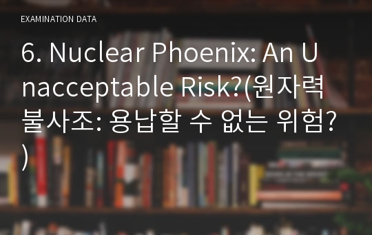 6. Nuclear Phoenix: An Unacceptable Risk?(원자력 불사조: 용납할 수 없는 위험?)