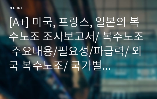 [A+] 미국, 프랑스, 일본의 복수노조 조사보고서/ 복수노조 주요내용/필요성/파급력/ 외국 복수노조/ 국가별차이점/ 단위노조차원 장.단점/ 문제점/ 피해사례/ 보완점/ 배타적교섭권제/비례대표제/자유교섭권제