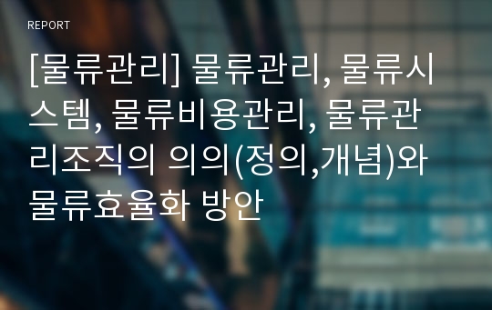 [물류관리] 물류관리, 물류시스템, 물류비용관리, 물류관리조직의 의의(정의,개념)와 물류효율화 방안