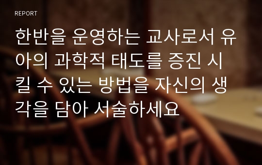 한반을 운영하는 교사로서 유아의 과학적 태도를 증진 시킬 수 있는 방법을 자신의 생각을 담아 서술하세요