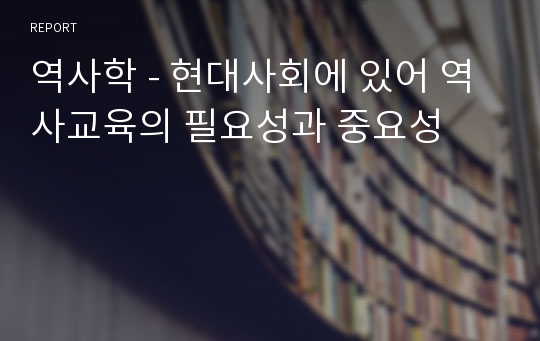 역사학 - 현대사회에 있어 역사교육의 필요성과 중요성