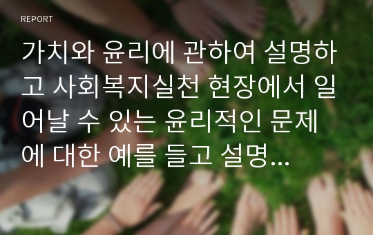 가치와 윤리에 관하여 설명하고 사회복지실천 현장에서 일어날 수 있는 윤리적인 문제에 대한 예를 들고 설명하시오.