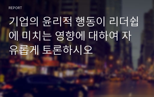 기업의 윤리적 행동이 리더쉽에 미치는 영향에 대하여 자유롭게 토론하시오