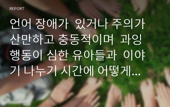 언어 장애가  있거나 주의가 산만하고 충동적이며  과잉 행동이 심한 유아들과  이야기 나누기 시간에 어떻게 의사소통을 해야 할지  의사소통 보육과정의 내용을 기반으로 의견들을 나눠 봅시다