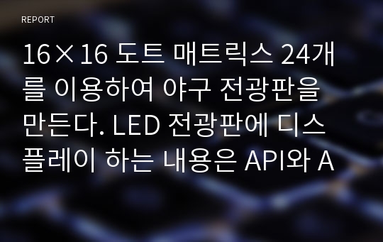 16×16 도트 매트릭스 24개를 이용하여 야구 전광판을 만든다. LED 전광판에 디스플레이 하는 내용은 API와 AVR studio 4.0을 이용하여 만든다.