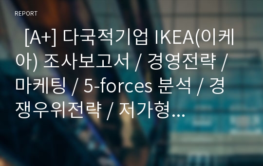   [A+] 다국적기업 IKEA(이케아) 조사보고서 / 경영전략 / 마케팅 / 5-forces 분석 / 경쟁우위전략 / 저가형가구 / 액세서리 / 주방용품 / 초국적기업 / EPRG구조의 관점에서 이케아의 운영은 어떤관점이 방침이되는가