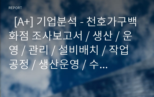   [A+] 기업분석 - 천호가구백화점 조사보고서 / 생산 / 운영 / 관리 / 설비배치 / 작업공정 / 생산운영 / 수요예측 / 품질관리 / 자재관리 / 재고관리 / 문제점 해결방안 및 개선효과