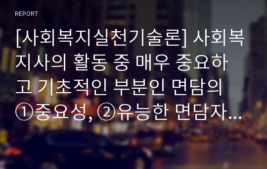 [사회복지실천기술론] 사회복지사의 활동 중 매우 중요하고 기초적인 부분인 면담의 ①중요성, ②유능한 면담자가 되기 위한 요인 ③ 관련 기술해 관해 제시하시오