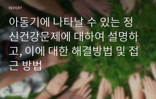 아동기에 나타날 수 있는 정신건강문제에 대하여 설명하고, 이에 대한 해결방법 및 접근 방법