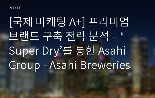 [국제 마케팅 A+] 프리미엄 브랜드 구축 전략 분석 – ‘Super Dry’를 통한 Asahi Group - Asahi Breweries의 성공적인 프리미엄 브랜드 구축 및 유지 사례 분석