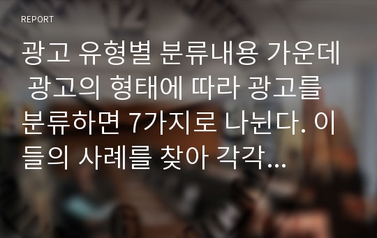 광고 유형별 분류내용 가운데 광고의 형태에 따라 광고를 분류하면 7가지로 나뉜다. 이들의 사례를 찾아 각각 2개씩 스크랩하고 간단히 설명하세요