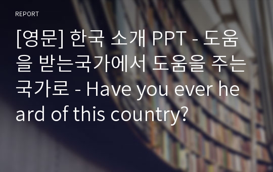 [영문] 한국 소개 PPT - 도움을 받는국가에서 도움을 주는국가로 - Have you ever heard of this country?