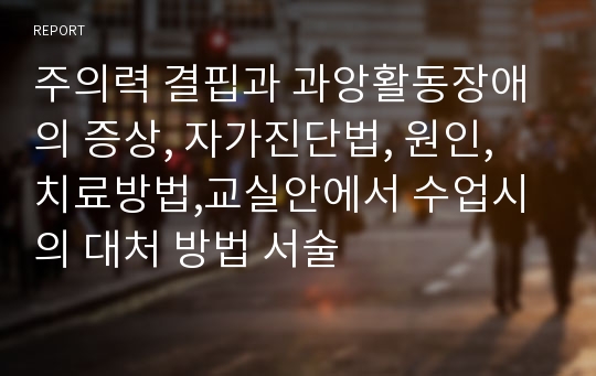 주의력 결핍과 과앙활동장애의 증상, 자가진단법, 원인, 치료방법,교실안에서 수업시의 대처 방법 서술