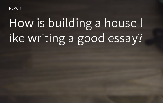 How is building a house like writing a good essay?