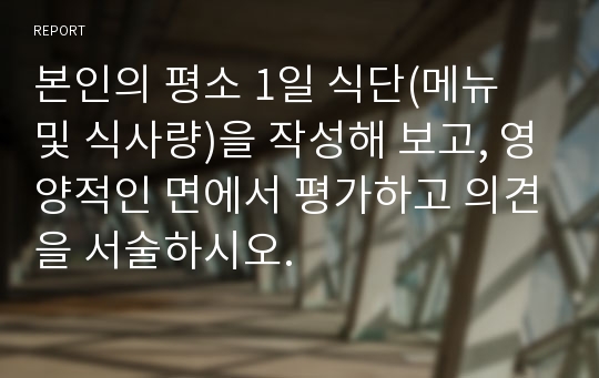 본인의 평소 1일 식단(메뉴 및 식사량)을 작성해 보고, 영양적인 면에서 평가하고 의견을 서술하시오.