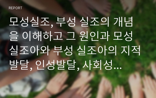 모성실조, 부성 실조의 개념을 이해하고 그 원인과 모성 실조아와 부성 실조아의 지적발달, 인성발달, 사회성발달에 대해 각각 토론 해보고 극복에 대한 다양한 방법을 논하시오.