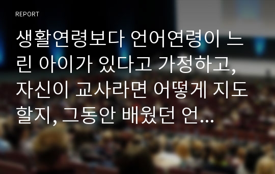 생활연령보다 언어연령이 느린 아이가 있다고 가정하고, 자신이 교사라면 어떻게 지도할지, 그동안 배웠던 언어지도의 4가지(말하기, 듣기, 읽기, 쓰기)방법과 연계하여 기술하시오.