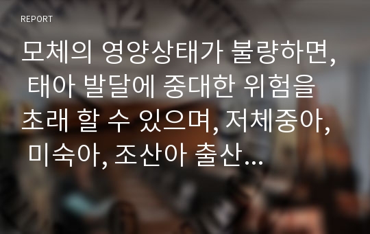 모체의 영양상태가 불량하면, 태아 발달에 중대한 위험을 초래 할 수 있으며, 저체중아, 미숙아, 조산아 출산은 물론이고, 출생 후 아기의 건강 등에 커다란 영향을 미친다. 이에 가