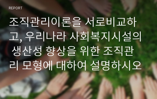 조직관리이론을 서로비교하고, 우리나라 사회복지시설의 생산성 향상을 위한 조직관리 모형에 대하여 설명하시오